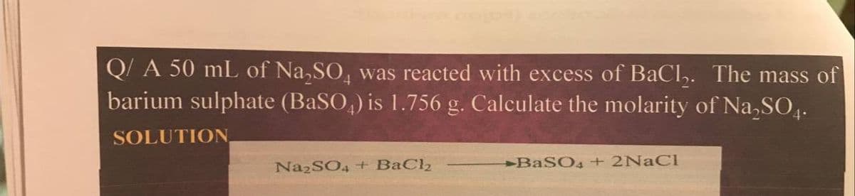 Q/ A 50 mL of Na,SO, was reacted with excess of BaCl,. The mass of
barium sulphate (BaSO,) is 1.756 g. Calculate the molarity of Na,SO,.
SOLUTION
NA2SO4 + BaCl2
BASO4 + 2NACI
