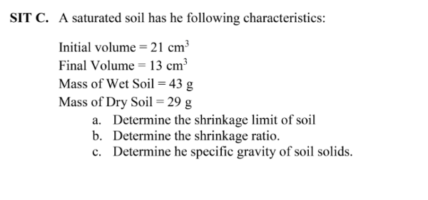 SIT C. A saturated soil has he following characteristics:
Initial volume = 21 cm³
Final Volume = 13 cm³
Mass of Wet Soil = 43 g
Mass of Dry Soil = 29 g
a. Determine the shrinkage limit of soil
b. Determine the shrinkage ratio.
c. Determine he specific gravity of soil solids.
