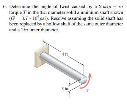 6. Determine the angle of twist caused by a 25kip – in
torque T in the 3in diameter solid aluminium shaft shown
(G = 3.7 * 10°psi). Resolve assuming the solid shaft has
been replaced by a hollow shaft of the same outer diameter
and a 2in inner diameter.
4 ft
3 in.
T
