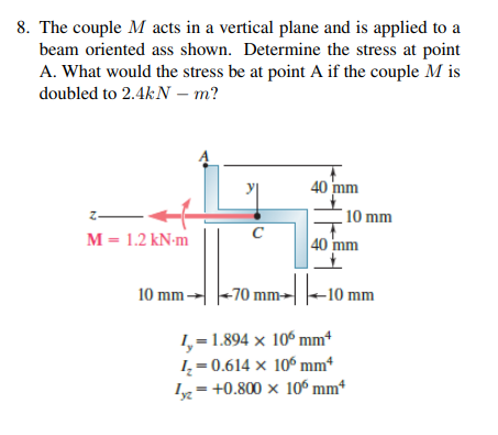 8. The couple M acts in a vertical plane and is applied to a
beam oriented ass shown. Determine the stress at point
A. What would the stress be at point A if the couple M is
doubled to 2.4kN – m?
40 mm
10 mm
M = 1.2 kN-m
C
40 mm
%3D
10 mm-
-70 mm→
-10 mm
1,=1.894 × 10º mm*
I = 0.614 × 10º mm*
Iy= +0.800 x 10º mm*
