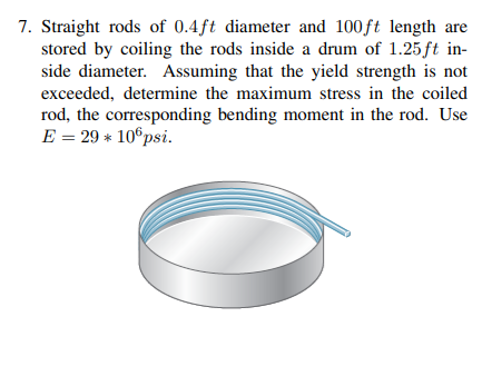 7. Straight rods of 0.4ft diameter and 100ft length are
stored by coiling the rods inside a drum of 1.25ft in-
side diameter. Assuming that the yield strength is not
exceeded, determine the maximum stress in the coiled
rod, the corresponding bending moment in the rod. Use
E = 29 * 10°psi.
