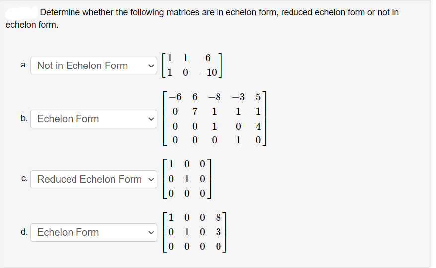 Determine whether the following matrices are in echelon form, reduced echelon form or not in
echelon form.
1 1
6
a. Not in Echelon Form
1 0 -10
6.
-8
-3 5
7
1
1
b. Echelon Form
1
4
1
1
c. Reduced Echelon Form v
1
1
0 0 8
d. Echelon Form
1
>
