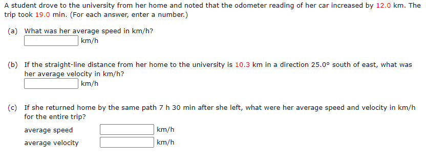 A student drove to the university from her home and noted that the odometer reading of her car increased by 12.0 km. The
trip took 19.0 min. (For each answer, enter a number.)
(a) What was her average speed in km/h?
km/h
(b) If the straight-line distance from her home to the university is 10.3 km in a direction 25.0° south of east, what was
her average velocity in km/h?
| km/h
(c) If she returned home by the same path 7 h 30 min after she left, what were her average speed and velocity in km/h
for the entire trip?
average speed
km/h
average velocity
km/h
