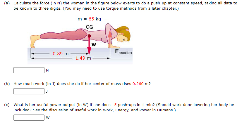(a) Calculate the force (in N) the woman in the figure below exerts to do a push-up at constant speed, taking all data to
be known to three digits. (You may need to use torque methods from a later chapter.)
m = 65 kg
CG
w
Freaction
0.89 m
1.49 m
(b) How much work (in J) does she do if her center of mass rises 0.260 m?
(c) What is her useful power output (in W) if she does 15 push-ups in 1 min? (Should work done lowering her body be
included? See the discussion of useful work in Work, Energy, and Power in Humans.)
w

