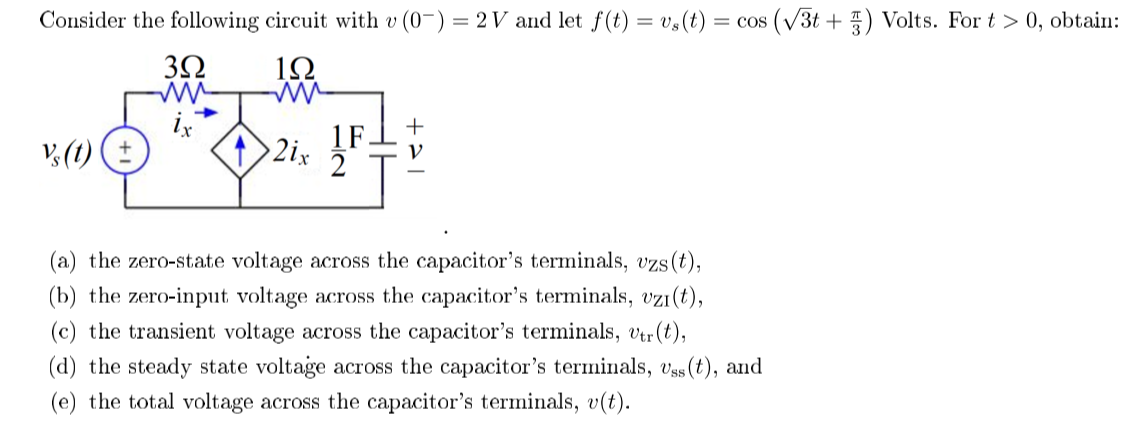 Consider the following circuit with v (0-) = 2 V and let f(t) = v,(t)
= cos (V3t + ) Volts. For t > 0, obtain:
3Ω
1Ω
lx
1F
2ix
2
(a) the zero-state voltage across the capacitor's terminals, vzs(t),
(b) the zero-input voltage across the capacitor's terminals, vzi(t),
(c) the transient voltage across the capacitor's terminals, vtr(t),
(d) the steady state voltage across the capacitor's terminals, Vss(t), and
(e) the total voltage across the capacitor's terminals, v(t).
