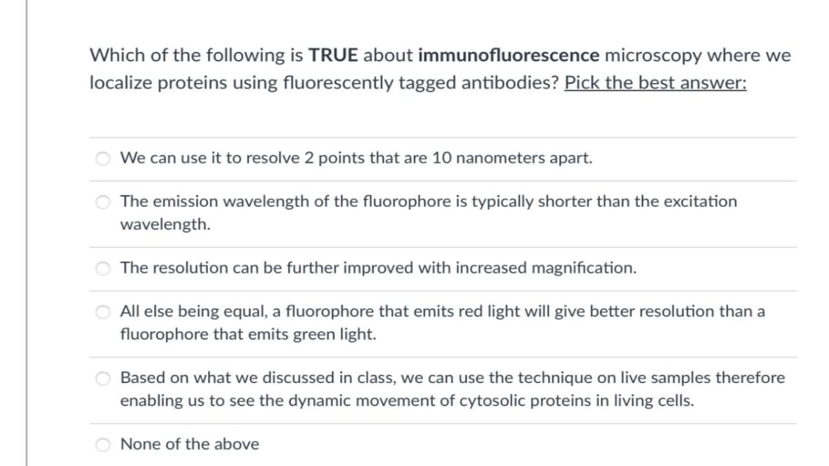 Which of the following is TRUE about immunofluorescence microscopy where we
localize proteins using fluorescently tagged antibodies? Pick the best answer:
We can use it to resolve 2 points that are 10 nanometers apart.
The emission wavelength of the fluorophore is typically shorter than the excitation
wavelength.
The resolution can be further improved with increased magnification.
All else being equal, a fluorophore that emits red light will give better resolution than a
fluorophore that emits green light.
Based on what we discussed in class, we can use the technique on live samples therefore
enabling us to see the dynamic movement of cytosolic proteins in living cells.
None of the above

