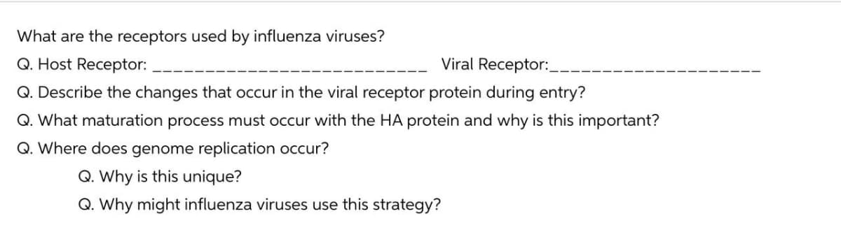 What are the receptors used by influenza viruses?
Q. Host Receptor:
Viral Receptor:_
Q. Describe the changes that occur in the viral receptor protein during entry?
Q. What maturation process must occur with the HA protein and why is this important?
Q. Where does genome replication occur?
Q. Why is this unique?
Q. Why might influenza viruses use this strategy?
