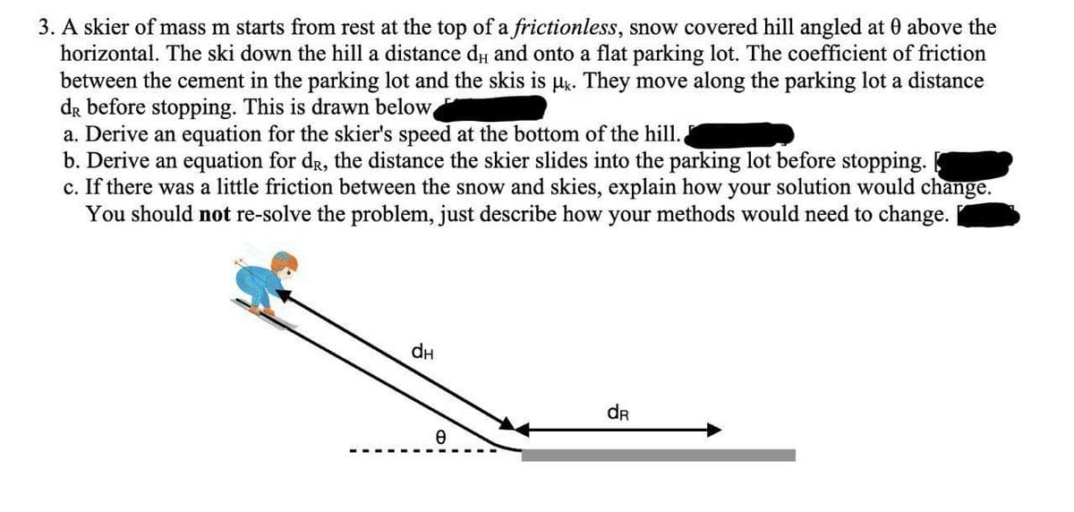 3. A skier of mass m starts from rest at the top of a frictionless, snow covered hill angled at 0 above the
horizontal. The ski down the hill a distance du and onto a flat parking lot. The coefficient of friction
between the cement in the parking lot and the skis is μk. They move along the parking lot a distance
dR before stopping. This is drawn below
a. Derive an equation for the skier's speed at the bottom of the hill..
b. Derive an equation for dr, the distance the skier slides into the parking lot before stopping.
c. If there was a little friction between the snow and skies, explain how your solution would change.
You should not re-solve the problem, just describe how your methods would need to change.
dH
e
dR