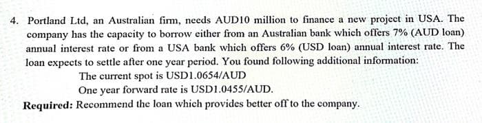 4. Portland Ltd, an Australian firm, needs AUD10 million to finance a new project in USA. The
company has the capacity to borrow either from an Australian bank which offers 7% (AUD loan)
annual interest rate or from a USA bank which offers 6% (USD loan) annual interest rate. The
loan expects to settle after one year period. You found following additional information:
The current spot is USD1.0654/AUD
One year forward rate is USD1.0455/AUD.
Required: Recommend the loan which provides better off to the company.