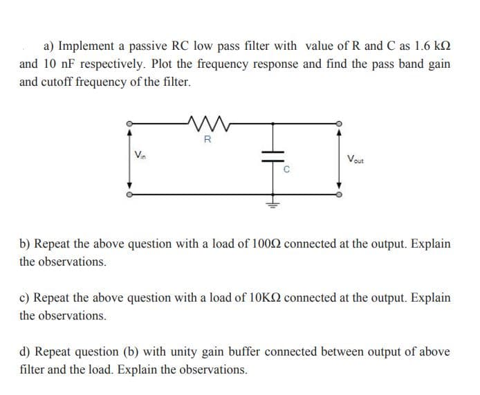 a) Implement a passive RC low pass filter with value of R and C as 1.6 kQ
and 10 nF respectively. Plot the frequency response and find the pass band gain
and cutoff frequency of the filter.
R
Va
Vout
b) Repeat the above question with a load of 1002 connected at the output. Explain
the observations.
c) Repeat the above question with a load of 10KQ connected at the output. Explain
the observations.
d) Repeat question (b) with unity gain buffer connected between output of above
filter and the load. Explain the observations.
