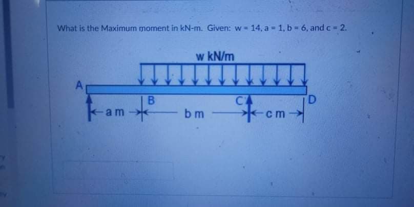 What is the Maximum moment in kN-m. Given: w 14, a 1, b = 6, and c = 2.
!!
w kN/m
CA
D.
-am
on
bm
cm
