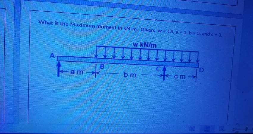 What is the Maximum moment in kN-m. Given: w 15, a 1, b-5, and c-3.
w kN/m
A
B.
D.
ka
- am
b m
cm

