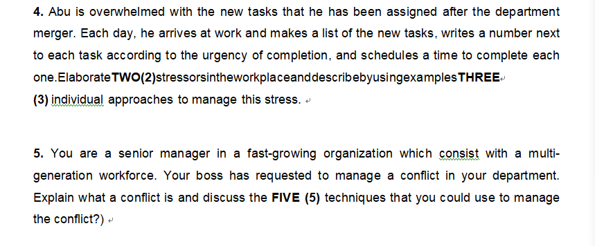 4. Abu is overwhelmed with the new tasks that he has been assigned after the department
merger. Each day, he arrives at work and makes a list of the new tasks, writes a number next
to each task according to the urgency of completion, and schedules a time to complete each
one. Elaborate TWO (2)stressorsintheworkplaceand describebyusingexamples THREE
(3) individual approaches to manage this stress.
5. You are a senior manager in a fast-growing organization which consist with a multi-
generation workforce. Your boss has requested to manage a conflict in your department.
Explain what a conflict is and discuss the FIVE (5) techniques that you could use to manage
the conflict?) →