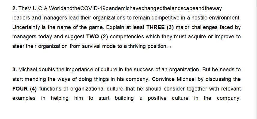 2. TheV.U.C.A.WorldandtheCOVID-19pandemichave changedthelandscapeandtheway
leaders and managers lead their organizations to remain competitive in a hostile environment.
Uncertainty is the name of the game. Explain at least THREE (3) major challenges faced by
managers today and suggest TWO (2) competencies which they must acquire or improve to
steer their organization from survival mode to a thriving position.
3. Michael doubts the importance of culture in the success of an organization. But he needs to
start mending the ways of doing things in his company. Convince Michael by discussing the
FOUR (4) functions of organizational culture that he should consider together with relevant
examples in helping him to start building a positive culture in the company.