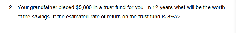 2. Your grandfather placed $5,000 in a trust fund for you. In 12 years what will be the worth
of the savings. If the estimated rate of return on the trust fund is 8%?+