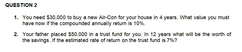 QUESTION 2
1. You need $30,000 to buy a new Air-Con for your house in 4 years. What value you must
have now if the compounded annually return is 10%.
2. Your father placed $50,000 in a trust fund for you. In 12 years what will be the worth of
the savings. If the estimated rate of return on the trust fund is 7%?