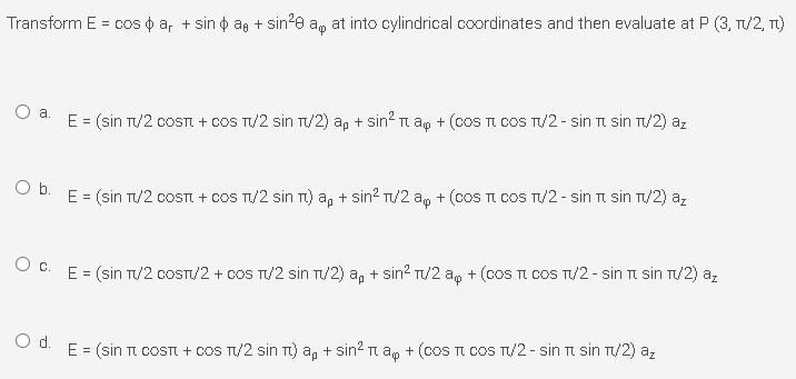 Transform E = cos o a, + sin o ag + sin2e a, at into cylindrical coordinates and then evaluate at P (3, T/2, T)
a.
E = (sin T/2 COSTI + COS T/2 sin T/2) a, + sin? ap + (cOS TI COS TU/2 - sin TI sin T/2) az
Ob.
E = (sin T/2 COST + COS T/2 sin TI) a, + sin? T/2 a, + (coS TI COS T/2 - sin TI sin T/2) az
E = (sin T/2 COSTI/2 + COS T/2 sin T/2) a, + sin? T/2 ap + (coS TI COS T/2 - sin TI sin T/2) a,
Od.
E = (sin TI COSTI + cOS T/2 sin T) a, + sin? a, + (cOS TI COS T/2 - sin TI sin T/2) a,
