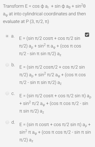 Transform E = cos o a, + sin o ag + sin?e
ag at into cylindrical coordinates and then
evaluate at P (3, n/2, t)
a.
E = (sin T/2 cosTt + coS T/2 sin
T/2) a, + sin? n ap + (cos t cos
T/2 - sin t sin r/2) az
b.
E = (sin /2 cosT/2 + cos T/2 sin
T/2) a, + sin? n/2 ap + (coS TI COS
T/2 - sin rt sin T/2) az
%3D
C.
E = (sin r/2 cost + cos T/2 sin rt) a,
+ sin? n/2 ap + (cos n cos n/2 - sin
n sin T/2) az
d.
E = (sin n cosn + cos T/2 sin rt) a, +
sin? n ap + (cos t cos T/2 - sin ri sin
T/2) az
