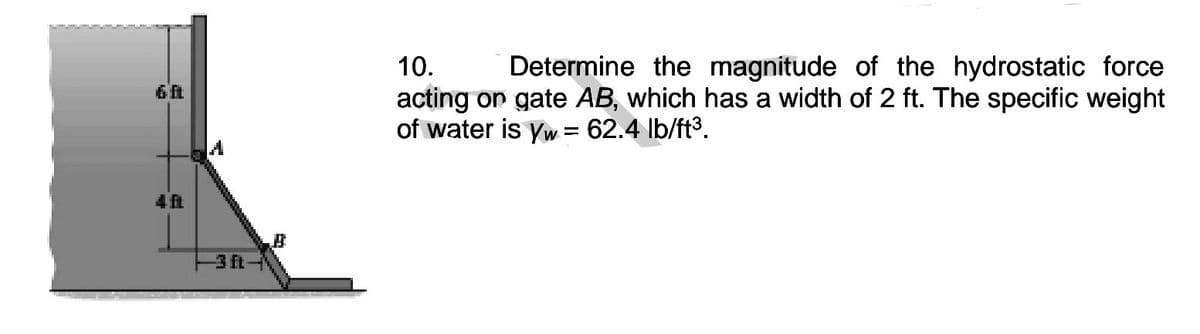 10.
Determine the magnitude of the hydrostatic force
acting on gate AB, which has a width of 2 ft. The specific weight
of water is yw = 62.4 Ib/ft3.
4 ft
3 ft
