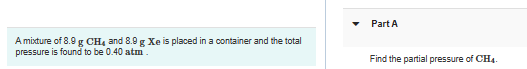 A mixture of 8.9 g CH4 and 8.9 g Xe is placed in a container and the total
pressure is found to be 0.40 atm.
Part A
Find the partial pressure of CH4.