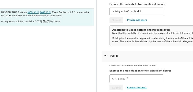 MISSED THIS? Watch KCV 13.5. IWE 13.5: Read Section 13.5. You can click
on the Review link to access the section in your e Text.
An aqueous solution contains 3.7 % NaCl by mass.
Express the molality to two significant figures.
molality= 0.66 m NaCl
Submit Previous Answers
All attempts used; correct answer displayed
Note that the molality of a solution is the moles of solute per kilogram of
Solving for the molality begins with determining the amount of the solute
mass. This value is then divided by the mass of the solvent (in kilograms
Part B
Calculate the mole fraction of the solution.
Express the mole fraction to two significant figures.
X= 1.2x10-²
Submit
Previous Answers