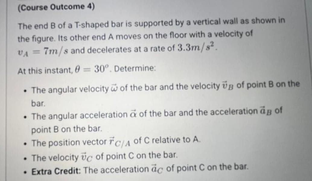 (Course Outcome 4)
The end B of a T-shaped bar is supported by a vertical wall as shown in
the figure. Its other end A moves on the floor with a velocity of
VA
7m/s and decelerates at a rate of 3.3m/s².
At this instant, 0 = 30°. Determine:
• The angular velocity of the bar and the velocity ÜB of point B on the
bar.
• The angular acceleration a of the bar and the acceleration as of
point B on the bar.
• The position vector FC/A of C relative to A.
• The velocity Uc of point C on the bar.
• Extra Credit: The acceleration ac of point C on the bar.