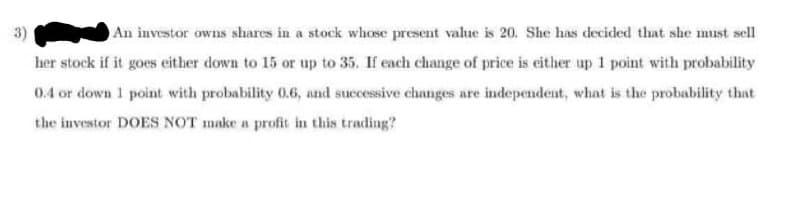 An investor owns shares in a stock whose present value is 20. She has decided that she must sell
her stock if it goes either down to 15 or up to 35. If each change of price is either up 1 point with probability
0.4 or down 1 point with probability 0.6, and successive changes are independent, what is the probability that
the investor DOES NOT make a profit in this trading?
