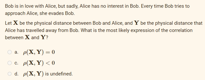 Bob is in love with Alice, but sadly, Alice has no interest in Bob. Every time Bob tries to
approach Alice, she evades Bob.
Let X be the physical distance between Bob and Alice, and Y be the physical distance that
Alice has travelled away from Bob. What is the most likely expression of the correlation
between X and Y?
a.
p(X, Y) = 0
c. p(X, Y) <0
d. p(X, Y) is undefined.
