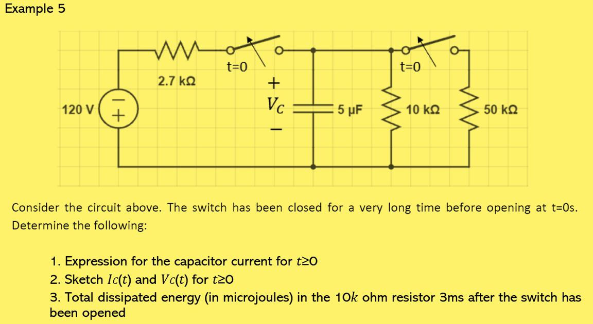 Example 5
120 V
+
ww
2.7 ΚΩ
t=0
O
+
Vc
5 μF
t=0
10 ΚΩ
50 ΚΩ
Consider the circuit above. The switch has been closed for a very long time before opening at t=0s.
Determine the following:
1. Expression for the capacitor current for t20
2. Sketch Ic(t) and Vc(t) for t≥0
3. Total dissipated energy (in microjoules) in the 10k ohm resistor 3ms after the switch has
been opened