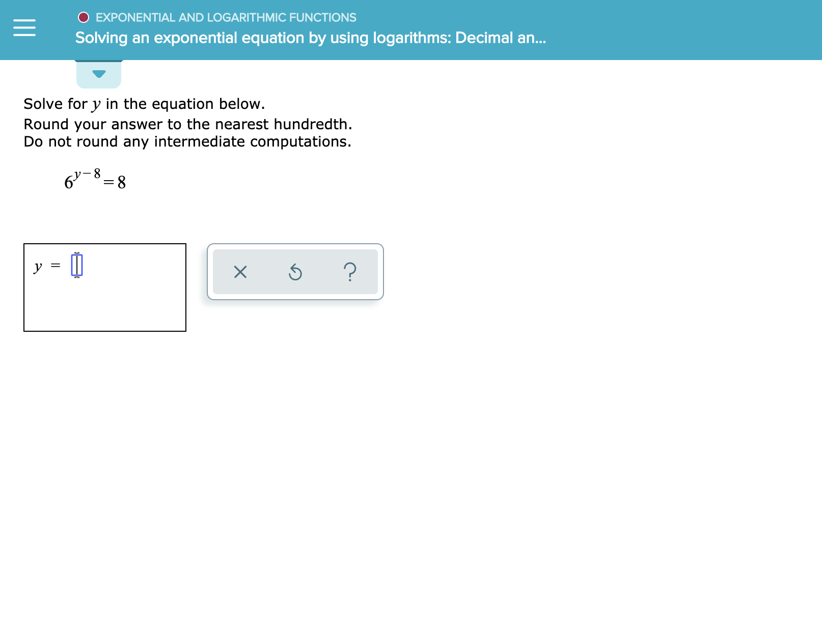 O EXPONENTIAL AND LOGARITHMIC FUNCTIONS
Solving an exponential equation by using logarithms: Decimal an...
Solve for y in the equation below.
Round your answer to the nearest hundredth.
Do not round any intermediate computations.
8
6-8
y

