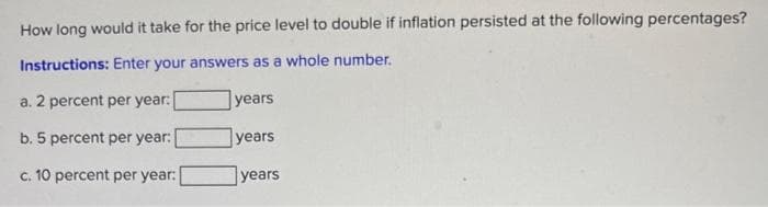 How long would it take for the price level to double if inflation persisted at the following percentages?
Instructions: Enter your answers as a whole number.
a. 2 percent per year:
years
b. 5 percent per year:
years
c. 10 percent per year:
years