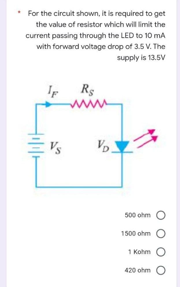 *
For the circuit shown, it is required to get
the value of resistor which will limit the
current passing through the LED to 10 mA
with forward voltage drop of 3.5 V. The
supply is 13.5V
IF
Rs
VD
500 ohm
1500 ohm
1 Kohm
420 ohm