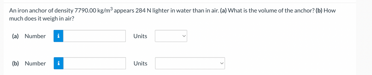 An iron anchor of density 7790.00 kg/m³ appears 284 N lighter in water than in air. (a) What is the volume of the anchor? (b) How
much does it weigh in air?
(a) Number
(b) Number
IN
IN
Units
Units