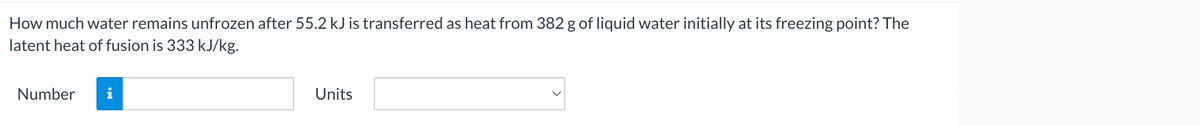 How much water remains unfrozen after 55.2 kJ is transferred as heat from 382 g of liquid water initially at its freezing point? The
latent heat of fusion is 333 kJ/kg.
Number
Units