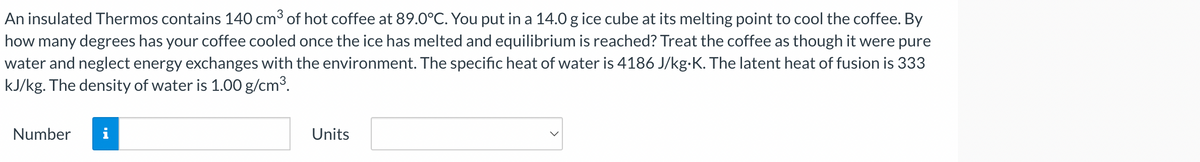 An insulated Thermos contains 140 cm³ of hot coffee at 89.0°C. You put in a 14.0 g ice cube at its melting point to cool the coffee. By
how many degrees has your coffee cooled once the ice has melted and equilibrium is reached? Treat the coffee as though it were pure
water and neglect energy exchanges with the environment. The specific heat of water is 4186 J/kg.K. The latent heat of fusion is 333
kJ/kg. The density of water is 1.00 g/cm³.
Number
Units