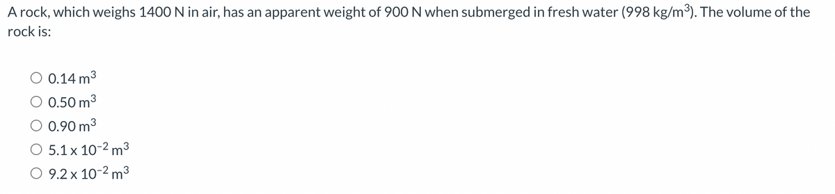 A rock, which weighs 1400 N in air, has an apparent weight of 900 N when submerged in fresh water (998 kg/m³). The volume of the
rock is:
0.14 m³
0.50 m³
3
0.90 m³
O 5.1 x 10-² m³
9.2 x 10-² m³