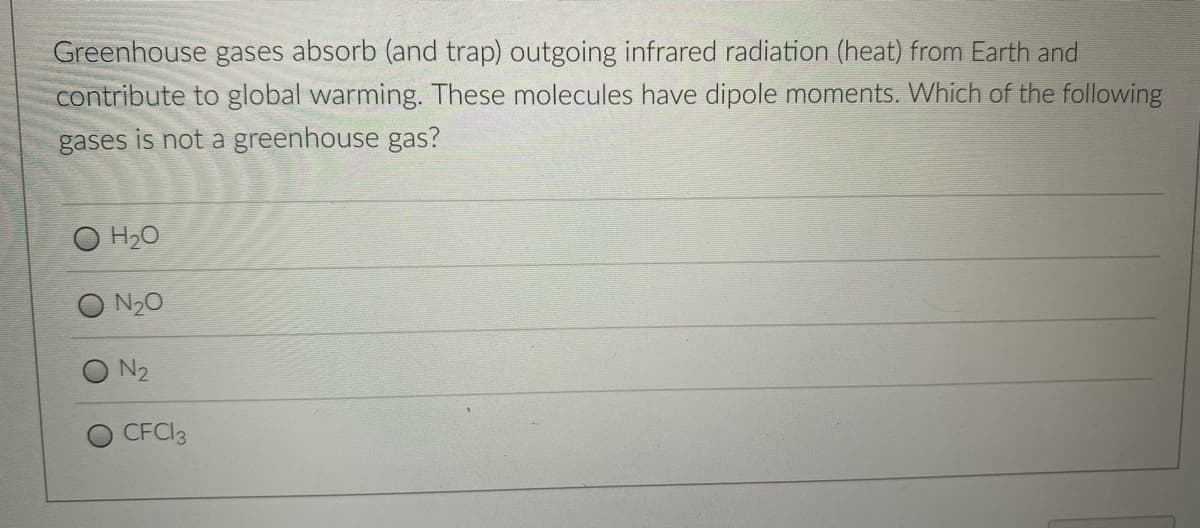 Greenhouse gases absorb (and trap) outgoing infrared radiation (heat) from Earth and
contribute to global warming. These molecules have dipole moments. Which of the following
gases is not a greenhouse gas?
H20
N20
N2
CFCI3
