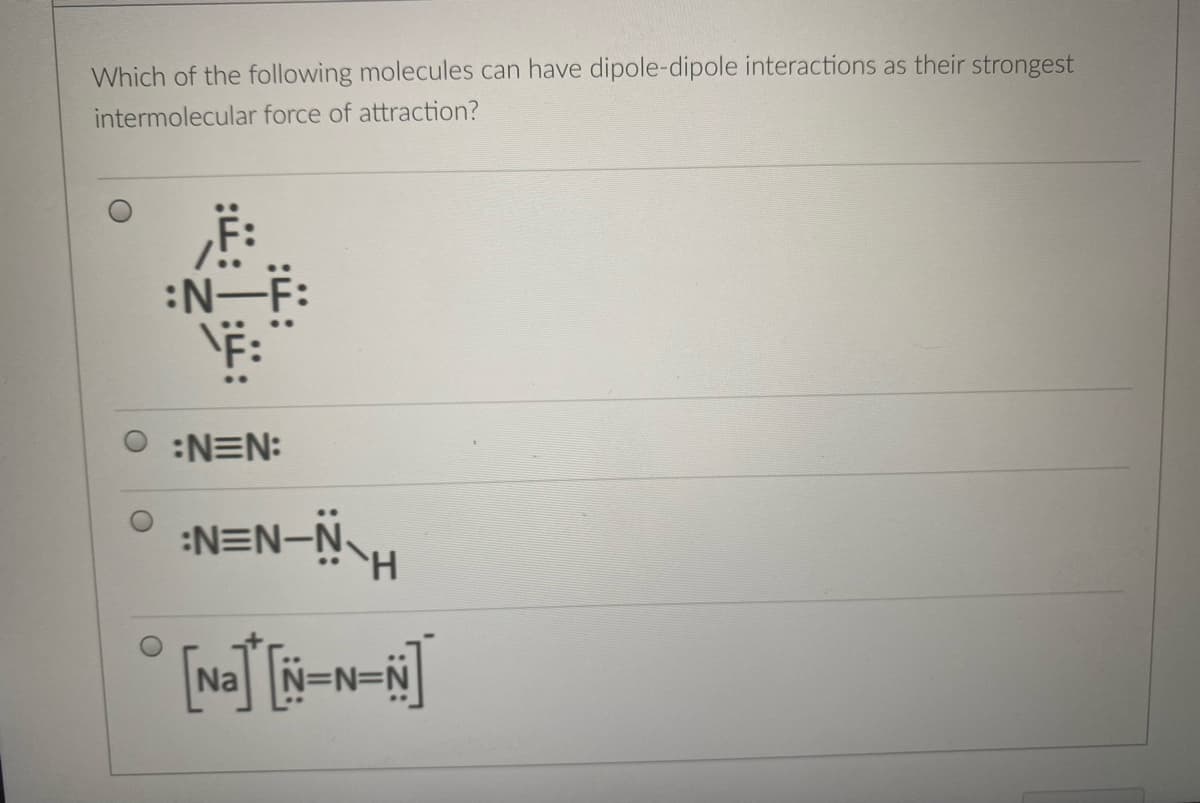 Which of the following molecules can have dipole-dipole interactions as their strongest
intermolecular force of attraction?
:N-F:
:N=N:
:N=N-Ñ-H
Na
N=N=N
