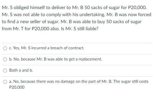 Mr. S obliged himself to deliver to Mr. B 50 sacks of sugar for P20,000.
Mr. S was not able to comply with his undertaking. Mr. B was now forced
to find a new seller of sugar. Mr. B was able to buy 50 sacks of sugar
from Mr. T for P20,000 also. Is Mr. S still liable?
c. Yes, Mr. S incurred a breach of contract.
O b. No, because Mr. B was able to get a replacement.
Both a and b.
a. No, because there was no damage on the part of Mr. B. The sugar still costs
P20,000
