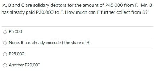 A, B and C are solidary debtors for the amount of P45,000 from F. Mr. B
has already paid P20,000 to F. How much can F further collect from B?
P5,000
None. It has already exceeded the share of B.
P25,000
O Another P20,000
