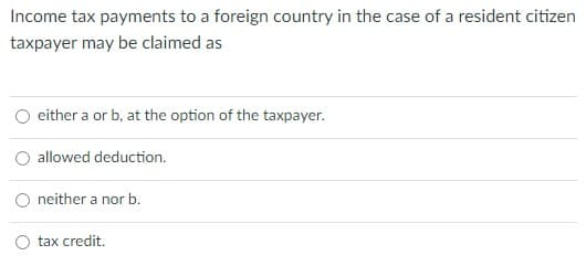 Income tax payments to a foreign country in the case of a resident citizen
taxpayer may be claimed as
either a or b, at the option of the taxpayer.
allowed deduction.
O neither a nor b.
tax credit.
