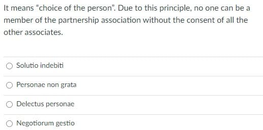 It means "choice of the person". Due to this principle, no one can be a
member of the partnership association without the consent of all the
other associates.
Solutio indebiti
Personae non grata
Delectus personae
O Negotiorum gestio
