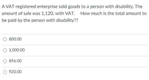 A VAT-registered enterprise sold goods to a person with disability. The
amount of sale was 1,120, with VAT. How much is the total amount to
be paid by the person with disability??
800.00
1,000.00
896.00
O 920.00
