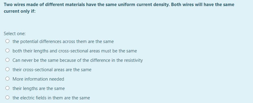 Two wires made of different materials have the same uniform current density. Both wires will have the same
current only if:
Select one:
O the potential differences across them are the same
O both their lengths and cross-sectional areas must be the same
O Can never be the same because of the difference in the resistivity
O their cross-sectional areas are the same
O More information needed
their lengths are the same
the electric fields in them are the same
