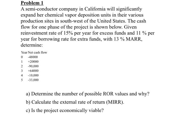 Problem 1
A semi-conductor company in California will significantly
expand her chemical vapor deposition units in their various
production sites in south-west of the United States. The cash
flow for one phase of the project is shown below. Given
reinvestment rate of 15% per year for excess funds and 11 % per
year for borrowing rate for extra funds, with 13 % MARR,
determine:
Year Net cash flow
0 -48000
+20000
2 -90,000
3
+64000
4 -10,000
5 -33,000
a) Determine the number of possible ROR values and why?
b) Calculate the external rate of return (MIRR).
c) Is the project economically viable?
