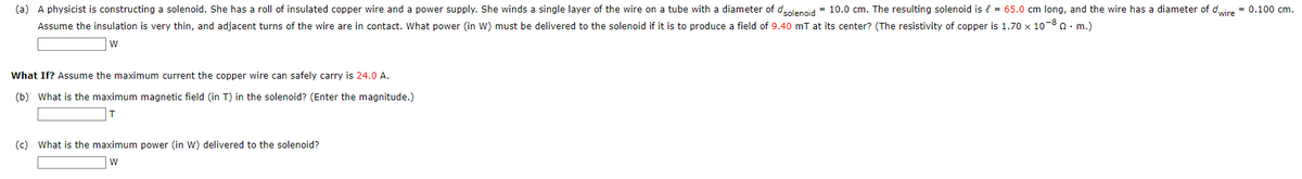(a) A physicist is constructing a solenoid. She has a roll of insulated copper wire and a power supply. She winds a single layer of the wire on a tube with a diameter of dsolenoid = 10.0 cm. The resulting solenoid is € = 65.0 cm long, and the wire has a diameter of dwire = 0.100 cm.
Assume the insulation is very thin, and adjacent turns of the wire are in contact. What power (in W) must be delivered to the solenoid if it is to produce a field of 9.40 mT at its center? (The resistivity of copper is 1.70 x 10-80. m.)
W
What If? Assume the maximum current the copper wire can safely carry is 24.0 A.
(b) What is the maximum magnetic field (in T) in the solenoid? (Enter the magnitude.)
(c) What is the maximum power (in W) delivered to the solenoid?
W