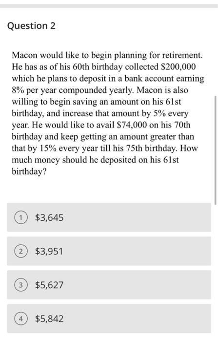 Question 2
Macon would like to begin planning for retirement.
He has as of his 60th birthday collected $200,000
which he plans to deposit in a bank account earning
8% per year compounded yearly. Macon is also
willing to begin saving an amount on his 61st
birthday, and increase that amount by 5% every
year. He would like to avail $74,000 on his 70th
birthday and keep getting an amount greater than
that by 15% every year till his 75th birthday. How
much money should he deposited on his 61st
birthday?
$3,645
2 $3,951
3
$5,627
4 $5,842
