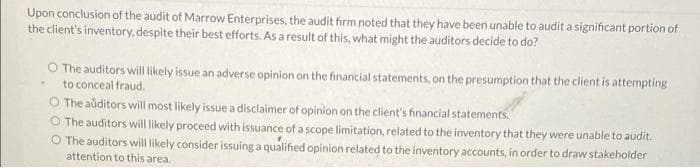 Upon conclusion of the audit of Marrow Enterprises, the audit firm noted that they have been unable to audit a significant portion of
the client's inventory, despite their best efforts. As a result of this, what might the auditors decide to do?
O The auditors will likely issue an adverse opinion on the financial statements, on the presumption that the client is attempting
to conceal fraud.
O The aditors will most likely issue a disclaimer of opinion on the client's financial statements.
O The auditors will likely proceed with issuance of a scope limitation, related to the inventory that they were unable to audit.
O The auditors will likely consider issuing a qualified opinion related to the inventory accounts, in order to draw stakeholder
attention to this area.
