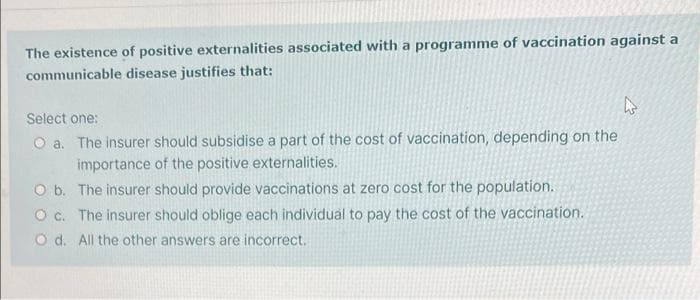 The existence of positive externalities associated with a programme of vaccination against a
communicable disease justifies that:
Select one:
O a. The insurer should subsidise a part of the cost of vaccination, depending on the
importance of the positive externalities.
O b. The insurer should provide vaccinations at zero cost for the population.
O c. The insurer should oblige each individual to pay the cost of the vaccination.
O d. All the other answers are incorrect.
