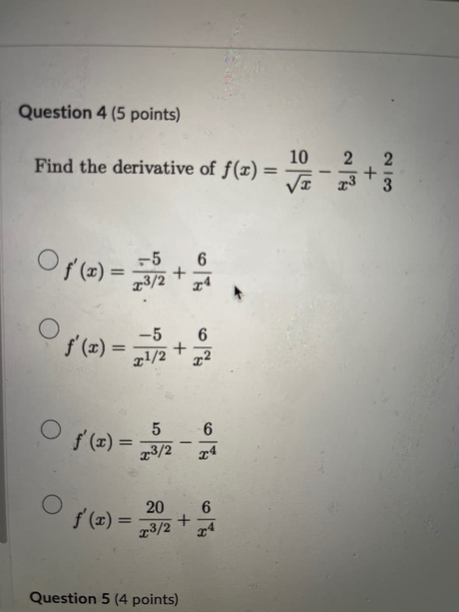 Question 4 (5 points)
Find the derivative of f(x) =
* 12+ RXZ = (2) 10
É + U1² = (2) / 0
Ст
5
f'(x) =
=
23/2
79
6
x4
O
20
6
f'(x) =
+
x3/2
x4
Question 5 (4 points)
10
-+를